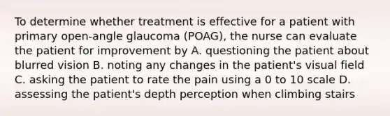 To determine whether treatment is effective for a patient with primary open-angle glaucoma (POAG), the nurse can evaluate the patient for improvement by A. questioning the patient about blurred vision B. noting any changes in the patient's visual field C. asking the patient to rate the pain using a 0 to 10 scale D. assessing the patient's depth perception when climbing stairs