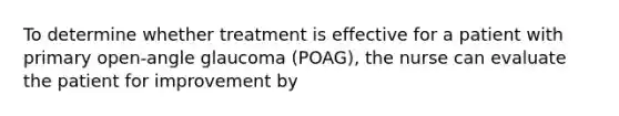 To determine whether treatment is effective for a patient with primary open-angle glaucoma (POAG), the nurse can evaluate the patient for improvement by