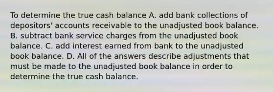 To determine the true cash balance A. add bank collections of depositors' accounts receivable to the unadjusted book balance. B. subtract bank service charges from the unadjusted book balance. C. add interest earned from bank to the unadjusted book balance. D. All of the answers describe adjustments that must be made to the unadjusted book balance in order to determine the true cash balance.