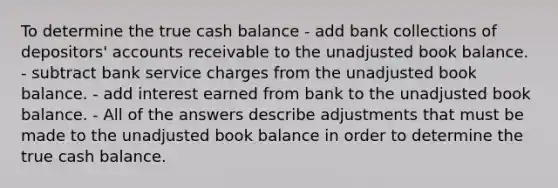 To determine the true cash balance - add bank collections of depositors' accounts receivable to the unadjusted book balance. - subtract bank service charges from the unadjusted book balance. - add interest earned from bank to the unadjusted book balance. - All of the answers describe adjustments that must be made to the unadjusted book balance in order to determine the true cash balance.