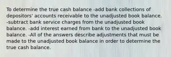 To determine the true cash balance -add bank collections of depositors' accounts receivable to the unadjusted book balance. -subtract bank service charges from the unadjusted book balance. -add interest earned from bank to the unadjusted book balance. -All of the answers describe adjustments that must be made to the unadjusted book balance in order to determine the true cash balance.