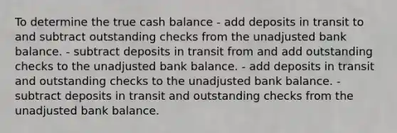 To determine the true cash balance - add deposits in transit to and subtract outstanding checks from the unadjusted bank balance. - subtract deposits in transit from and add outstanding checks to the unadjusted bank balance. - add deposits in transit and outstanding checks to the unadjusted bank balance. - subtract deposits in transit and outstanding checks from the unadjusted bank balance.