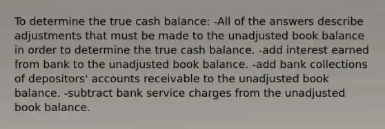 To determine the true cash balance: -All of the answers describe adjustments that must be made to the unadjusted book balance in order to determine the true cash balance. -add interest earned from bank to the unadjusted book balance. -add bank collections of depositors' accounts receivable to the unadjusted book balance. -subtract bank service charges from the unadjusted book balance.