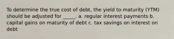 To determine the true cost of debt, the yield to maturity (YTM) should be adjusted for _____. a. regular interest payments b. capital gains on maturity of debt c. tax savings on interest on debt