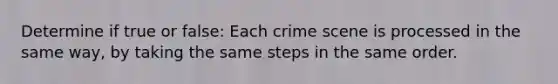 Determine if true or false: Each crime scene is processed in the same way, by taking the same steps in the same order.