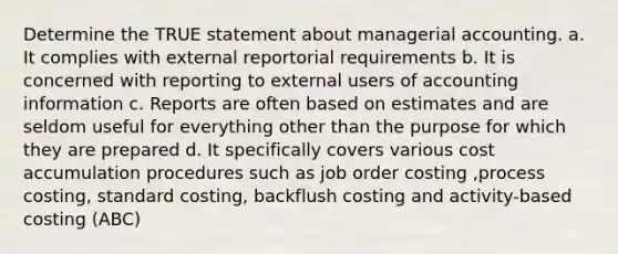 Determine the TRUE statement about managerial accounting. a. It complies with external reportorial requirements b. It is concerned with reporting to external users of accounting information c. Reports are often based on estimates and are seldom useful for everything other than the purpose for which they are prepared d. It specifically covers various cost accumulation procedures such as job order costing ,process costing, standard costing, backflush costing and activity-based costing (ABC)