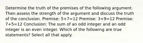 Determine the truth of the premises of the following argument. Then assess the strength of the argument and discuss the truth of the conclusion. ​Premise: 5+7=12 ​Premise: 3+9=12 ​Premise: 7+5=12 ​Conclusion: The sum of an odd integer and an odd integer is an even integer. Which of the following are true​ statements? Select all that apply.