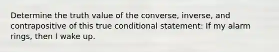 Determine the truth value of the converse, inverse, and contrapositive of this true conditional statement: If my alarm rings, then I wake up.