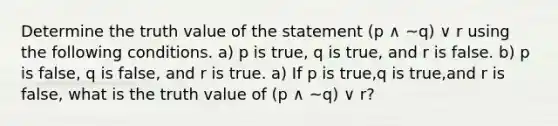 Determine the truth value of the statement (p ∧ ~q) ∨ r using the following conditions. ​a) p is true​, q is true​, and r is false. ​b) p is false​, q is false​, and r is true. a) If p is true​,q is true​,and r is false​, what is the truth value of (p ∧ ~q) ∨ r​?