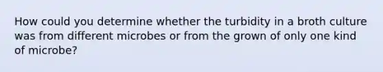 How could you determine whether the turbidity in a broth culture was from different microbes or from the grown of only one kind of microbe?