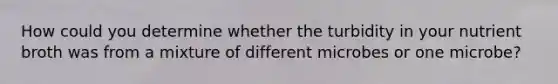 How could you determine whether the turbidity in your nutrient broth was from a mixture of different microbes or one microbe?