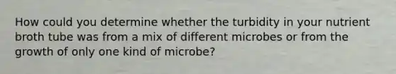 How could you determine whether the turbidity in your nutrient broth tube was from a mix of different microbes or from the growth of only one kind of microbe?