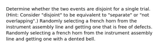 Determine whether the two events are disjoint for a single trial.​ (Hint: Consider​ "disjoint" to be equivalent to​ "separate" or​ "not overlapping".) Randomly selecting a french horn from the instrument assembly line and getting one that is free of defects. Randomly selecting a french horn from the instrument assembly line and getting one with a dented bell.