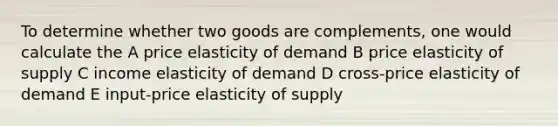 To determine whether two goods are complements, one would calculate the A price elasticity of demand B price elasticity of supply C income elasticity of demand D cross-price elasticity of demand E input-price elasticity of supply