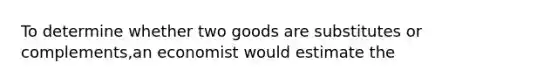 To determine whether two goods are substitutes or complements,an economist would estimate the