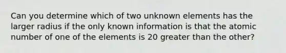 Can you determine which of two unknown elements has the larger radius if the only known information is that the atomic number of one of the elements is 20 greater than the other?