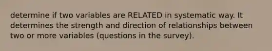 determine if two variables are RELATED in systematic way. It determines the strength and direction of relationships between two or more variables (questions in the survey).