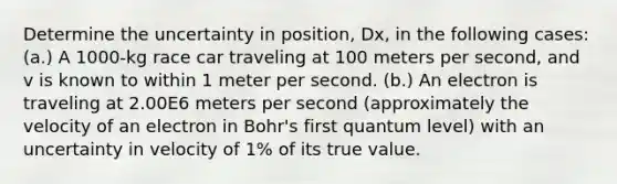 Determine the uncertainty in position, Dx, in the following cases: (a.) A 1000-kg race car traveling at 100 meters per second, and v is known to within 1 meter per second. (b.) An electron is traveling at 2.00E6 meters per second (approximately the velocity of an electron in Bohr's first quantum level) with an uncertainty in velocity of 1% of its true value.