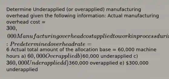 Determine Underapplied (or overapplied) manufacturing overhead given the following information: Actual manufacturing overhead cost = 300,000 Manufacturing overhead cost applied to work in process during the year: Predetermined overhead rate =6 Actual total amount of the allocation base = 60,000 machine hours a) 60,000 Overapplied b)60,000 underapplied c) 360,000 Underapplied d)360,000 overapplied e) 300,000 underapplied