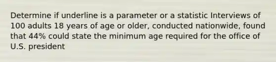 Determine if underline is a parameter or a statistic Interviews of 100 adults 18 years of age or older, conducted nationwide, found that 44% could state the minimum age required for the office of U.S. president