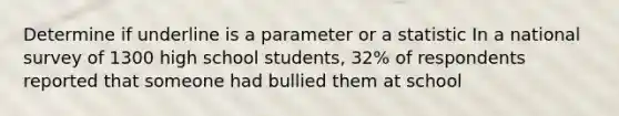 Determine if underline is a parameter or a statistic In a national survey of 1300 high school students, 32% of respondents reported that someone had bullied them at school