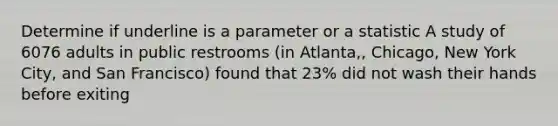 Determine if underline is a parameter or a statistic A study of 6076 adults in public restrooms (in Atlanta,, Chicago, New York City, and San Francisco) found that 23% did not wash their hands before exiting