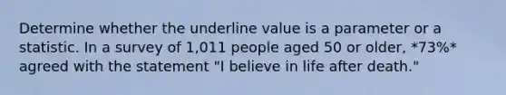 Determine whether the underline value is a parameter or a statistic. In a survey of 1,011 people aged 50 or older, *73%* agreed with the statement "I believe in life after death."