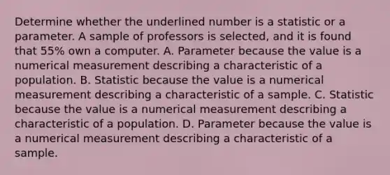 Determine whether the underlined number is a statistic or a parameter. A sample of professors is selected, and it is found that 55% own a computer. A. Parameter because the value is a numerical measurement describing a characteristic of a population. B. Statistic because the value is a numerical measurement describing a characteristic of a sample. C. Statistic because the value is a numerical measurement describing a characteristic of a population. D. Parameter because the value is a numerical measurement describing a characteristic of a sample.