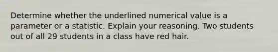 Determine whether the underlined numerical value is a parameter or a statistic. Explain your reasoning. Two students out of all 29 students in a class have red hair.