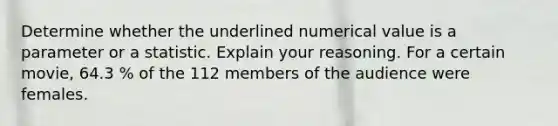 Determine whether the underlined numerical value is a parameter or a statistic. Explain your reasoning. For a certain movie, 64.3 % of the 112 members of the audience were females.