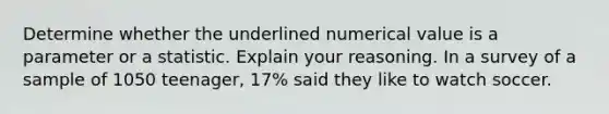 Determine whether the underlined numerical value is a parameter or a statistic. Explain your reasoning. In a survey of a sample of 1050 teenager, 17% said they like to watch soccer.