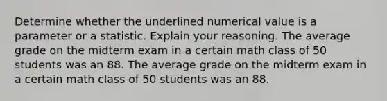 Determine whether the underlined numerical value is a parameter or a statistic. Explain your reasoning. The average grade on the midterm exam in a certain math class of 50 students was an 88. The average grade on the midterm exam in a certain math class of 50 students was an 88.