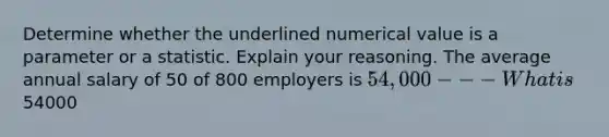 Determine whether the underlined numerical value is a parameter or a statistic. Explain your reasoning. The average annual salary of 50 of 800 employers is 54,000---What is54000