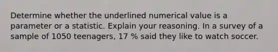 Determine whether the underlined numerical value is a parameter or a statistic. Explain your reasoning. In a survey of a sample of 1050 teenagers, 17 % said they like to watch soccer.