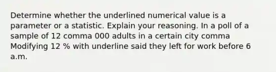 Determine whether the underlined numerical value is a parameter or a statistic. Explain your reasoning. In a poll of a sample of 12 comma 000 adults in a certain city comma Modifying 12 % with underline said they left for work before 6 a.m.