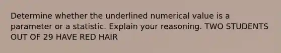 Determine whether the underlined numerical value is a parameter or a statistic. Explain your reasoning. TWO STUDENTS OUT OF 29 HAVE RED HAIR