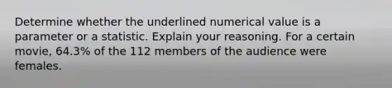 Determine whether the underlined numerical value is a parameter or a statistic. Explain your reasoning. For a certain movie, 64.3% of the 112 members of the audience were females.