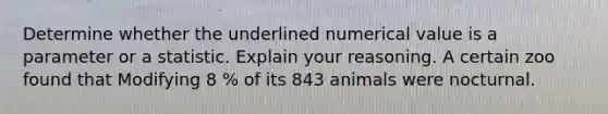 Determine whether the underlined numerical value is a parameter or a statistic. Explain your reasoning. A certain zoo found that Modifying 8 % of its 843 animals were nocturnal.