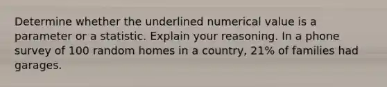 Determine whether the underlined numerical value is a parameter or a statistic. Explain your reasoning. In a phone survey of 100 random homes in a country, 21% of families had garages.