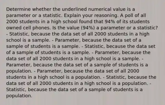 Determine whether the underlined numerical value is a parameter or a statistic. Explain your reasoning. A poll of all 2000 students in a high school found that 94% of its students owned cell phones. Is the value (94%) a parameter or a statistic? - Statistic​, because the data set of all 2000 students in a high school is a sample. - Parameter​, because the data set of a sample of students is a sample. - Statistic​, because the data set of a sample of students is a sample. - Parameter​, because the data set of all 2000 students in a high school is a sample. - Parameter​, because the data set of a sample of students is a population. - Parameter​, because the data set of all 2000 students in a high school is a population. - Statistic​, because the data set of all 2000 students in a high school is a population. - Statistic​, because the data set of a sample of students is a population.