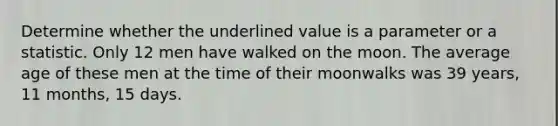 Determine whether the underlined value is a parameter or a statistic. Only 12 men have walked on the moon. The average age of these men at the time of their moonwalks was 39 years, 11 months, 15 days.