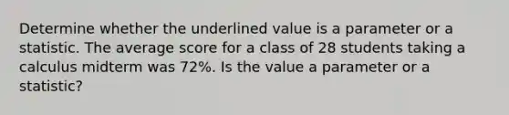 Determine whether the underlined value is a parameter or a statistic. The average score for a class of 28 students taking a calculus midterm was 72%. Is the value a parameter or a statistic?