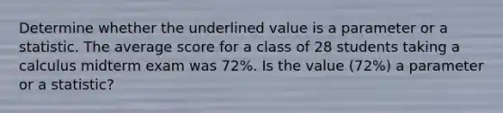 Determine whether the underlined value is a parameter or a statistic. The average score for a class of 28 students taking a calculus midterm exam was 72%. Is the value (72%) a parameter or a​ statistic?