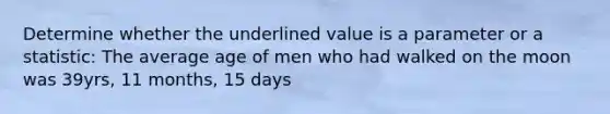 Determine whether the underlined value is a parameter or a statistic: The average age of men who had walked on the moon was 39yrs, 11 months, 15 days