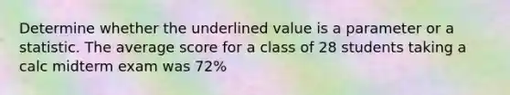 Determine whether the underlined value is a parameter or a statistic. The average score for a class of 28 students taking a calc midterm exam was 72%