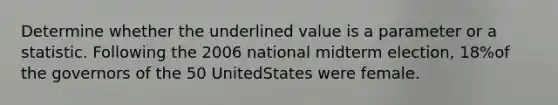 Determine whether the underlined value is a parameter or a statistic. Following the 2006 national midterm election, 18%of the governors of the 50 UnitedStates were female.