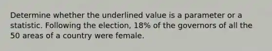 Determine whether the underlined value is a parameter or a statistic. Following the election, 18% of the governors of all the 50 areas of a country were female.