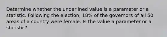 Determine whether the underlined value is a parameter or a statistic. Following the election, 18% of the governors of all 50 areas of a country were female. Is the value a parameter or a​ statistic?