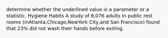 determine whether the underlined value is a parameter or a statistic. Hygiene Habits A study of 6,076 adults in public rest rooms (inAtlanta,Chicago,NewYork City,and San Francisco) found that 23% did not wash their hands before exiting.