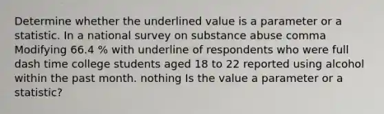 Determine whether the underlined value is a parameter or a statistic. In a national survey on substance abuse comma Modifying 66.4 % with underline of respondents who were full dash time college students aged 18 to 22 reported using alcohol within the past month. nothing Is the value a parameter or a​ statistic?